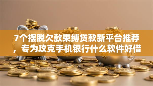 7个摆脱欠款束缚贷款新平台推荐，专为攻克手机银行什么软件好借钱难题