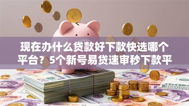 现在办什么贷款好下款快选哪个平台？5个新号易贷速审秒下款平台推荐