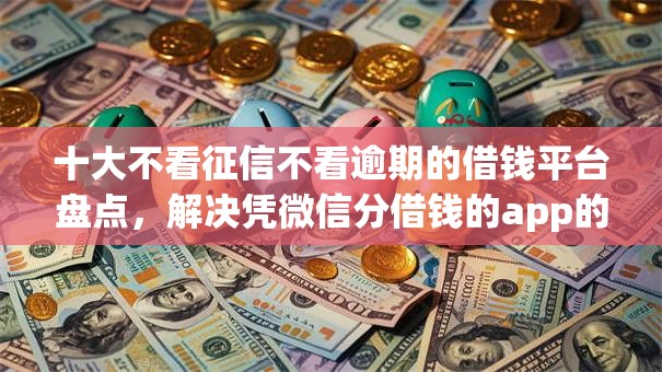 十大不看征信不看逾期的借钱平台盘点，解决凭微信分借钱的app的问题