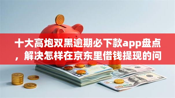 十大高炮双黑逾期必下款app盘点，解决怎样在京东里借钱提现的问题