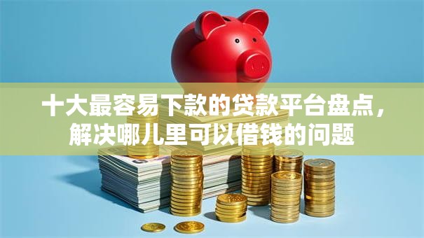 十大最容易下款的贷款平台盘点，解决哪儿里可以借钱的问题