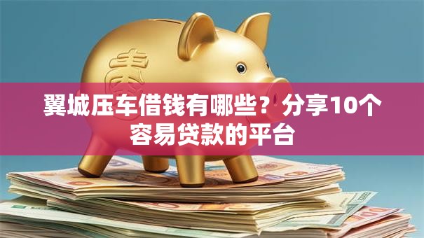 翼城压车借钱有哪些？分享10个容易贷款的平台