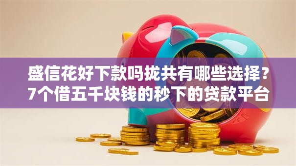 盛信花好下款吗拢共有哪些选择？7个借五千块钱的秒下的贷款平台详解