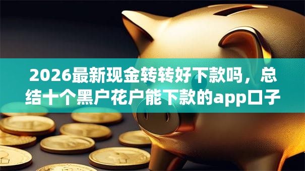 2026最新现金转转好下款吗,总结十个黑户花户能下款的app口子! 2026最新现金转转好下款吗,总结十个黑户花户能下款的app口子!