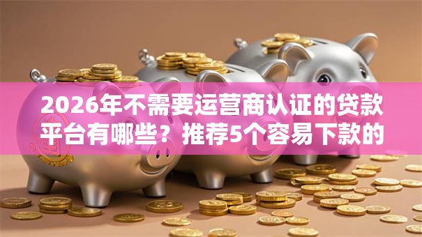 2026年不需要运营商认证的贷款平台有哪些？推荐5个容易下款的平台