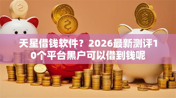 天星借钱软件?2026最新测评10个平台黑户可以借到钱呢 天星借钱软件?2026最新测评10个平台黑户可以借到钱呢