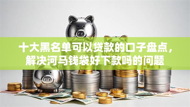 十大黑名单可以贷款的口子盘点，解决河马钱袋好下款吗的问题