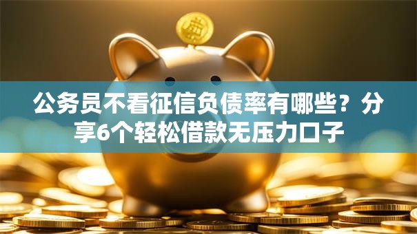 公务员不看征信负债率有哪些？分享6个轻松借款无压力口子