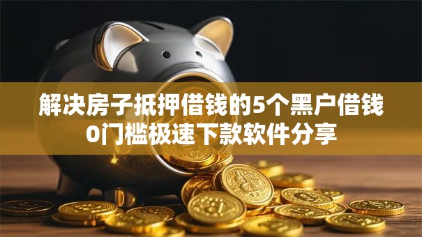 解决房子抵押借钱的5个黑户借钱0门槛极速下款软件分享