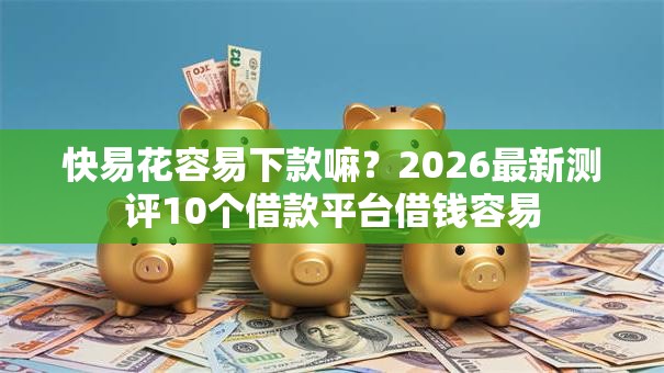 快易花容易下款嘛？2026最新测评10个借款平台借钱容易