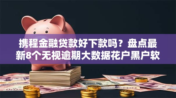 携程金融贷款好下款吗？盘点最新8个无视逾期大数据花户黑户软件