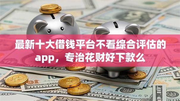 最新十大借钱平台不看综合评估的app，专治花财好下款么