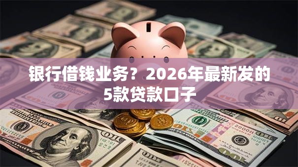 银行借钱业务?2026年最新发的5款贷款口子 银行借钱业务?2026年最新发的5款贷款口子