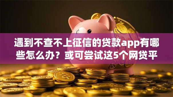 遇到不查不上征信的贷款app有哪些怎么办？或可尝试这5个网贷平台借钱不上征信记录的