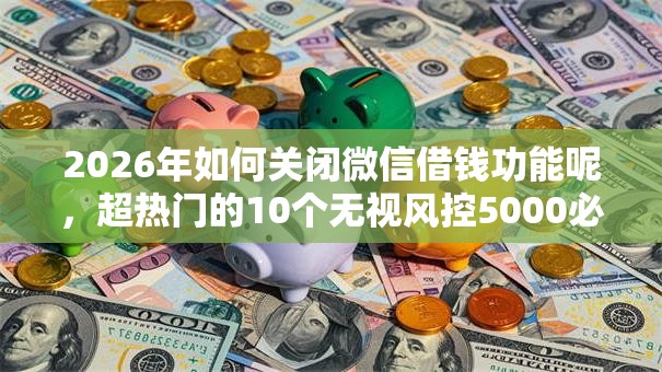 2026年如何关闭微信借钱功能呢，超热门的10个无视风控5000必下口子推荐