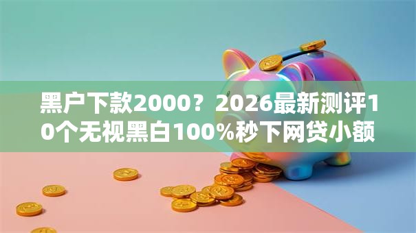 黑户下款2000？2026最新测评10个无视黑白100%秒下网贷小额夜间口子