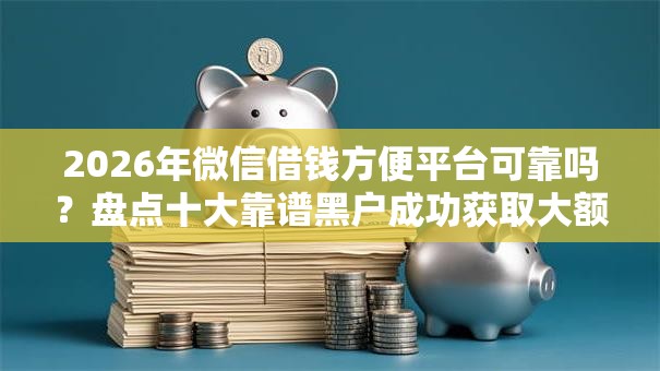2026年微信借钱方便平台可靠吗？盘点十大靠谱黑户成功获取大额贷款的软件