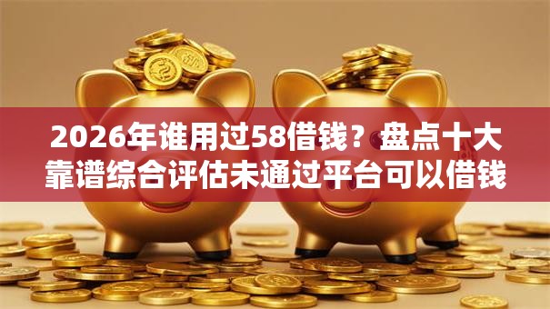 2026年谁用过58借钱？盘点十大靠谱综合评估未通过平台可以借钱
