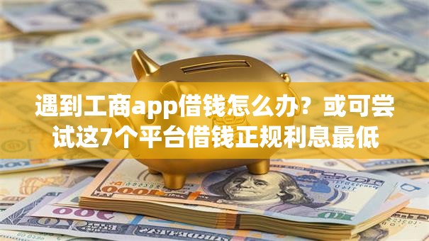遇到工商app借钱怎么办？或可尝试这7个平台借钱正规利息最低