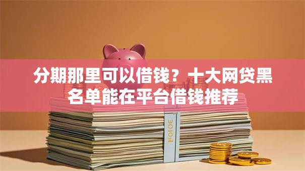 分期那里可以借钱？十大网贷黑名单能在平台借钱推荐