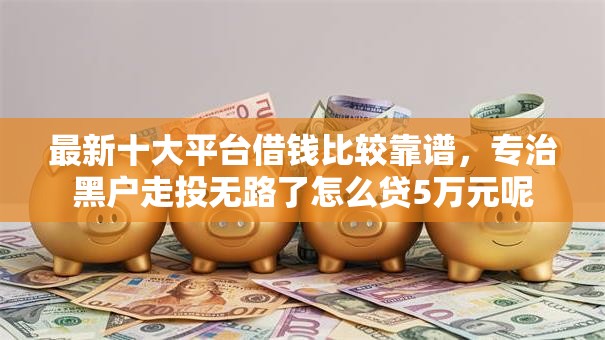 最新十大平台借钱比较靠谱,专治黑户走投无路了怎么贷5万元呢 最新十大平台借钱比较靠谱,专治黑户走投无路了怎么贷5万元呢