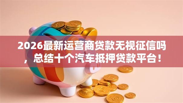 2026最新运营商贷款无视征信吗，总结十个汽车抵押贷款平台！