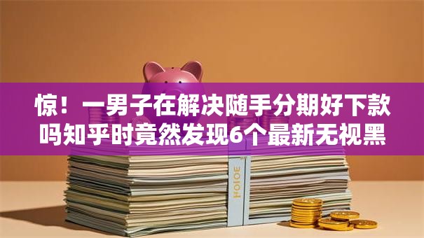 惊！一男子在解决随手分期好下款吗知乎时竟然发现6个最新无视黑白户网贷口子，事后分享了出来