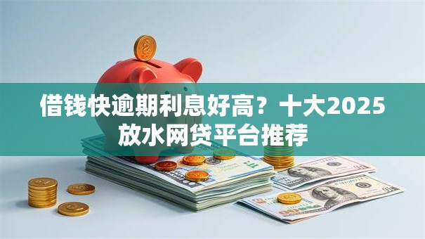 借钱快逾期利息好高？十大2025放水网贷平台推荐
