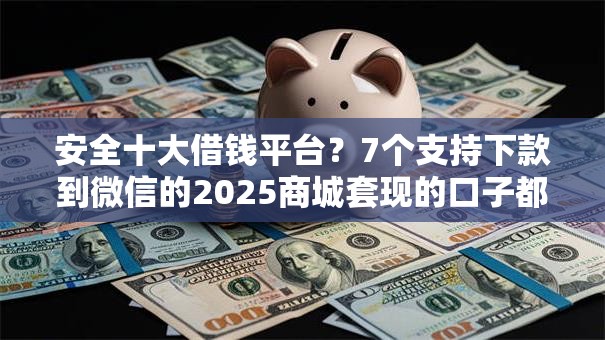 安全十大借钱平台？7个支持下款到微信的2025商城套现的口子都有什么