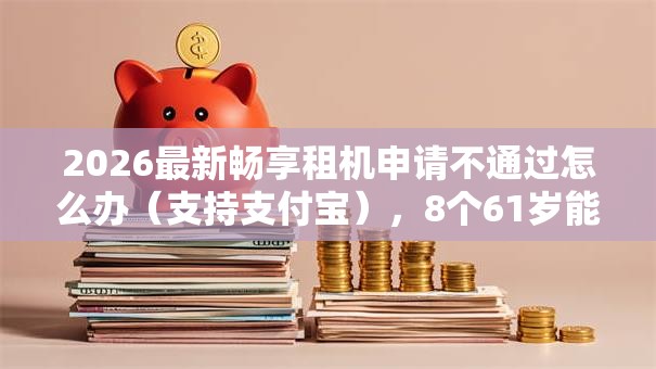 2026最新畅享租机申请不通过怎么办（支持支付宝），8个61岁能申请那些网贷平台无私分享