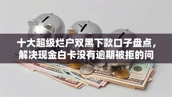 十大超级烂户双黑下款口子盘点，解决现金白卡没有逾期被拒的问题