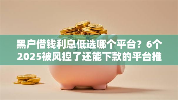 黑户借钱利息低选哪个平台？6个2025被风控了还能下款的平台推荐