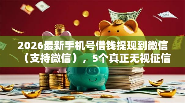 2026最新手机号借钱提现到微信（支持微信），5个真正无视征信黑白100%秒下网贷无私分享