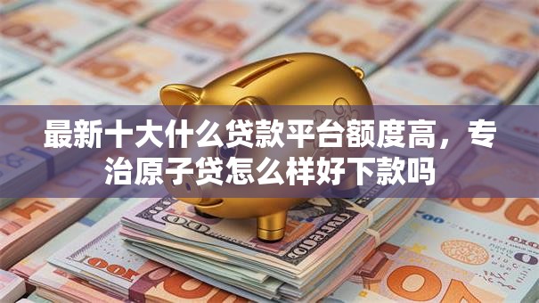 最新十大什么贷款平台额度高，专治原子贷怎么样好下款吗