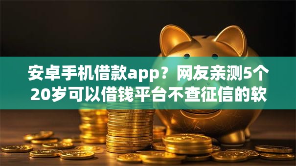 安卓手机借款app？网友亲测5个20岁可以借钱平台不查征信的软件盘点