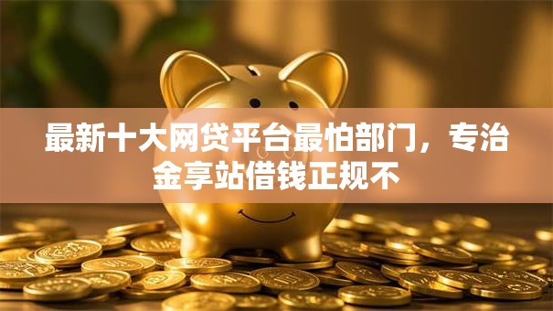 最新十大网贷平台最怕部门,专治金享站借钱正规不 最新十大网贷平台最怕部门,专治金享站借钱正规不
