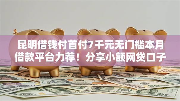 昆明借钱付首付7千元无门槛本月借款平台力荐!分享小额网贷口子7千元无门槛借款 昆明借钱付首付7千元无门槛本月借款平台力荐!分享小额网贷口子7千元无门槛借款