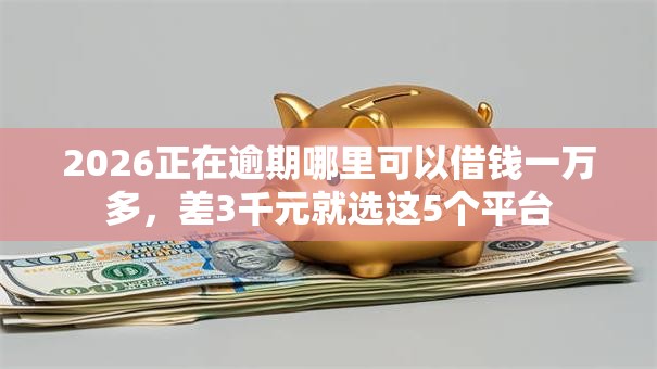 2026正在逾期哪里可以借钱一万多，差3千元就选这5个平台