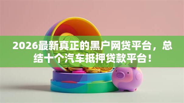 2026最新真正的黑户网贷平台,总结十个汽车抵押贷款平台! 2026最新真正的黑户网贷平台,总结十个汽车抵押贷款平台!