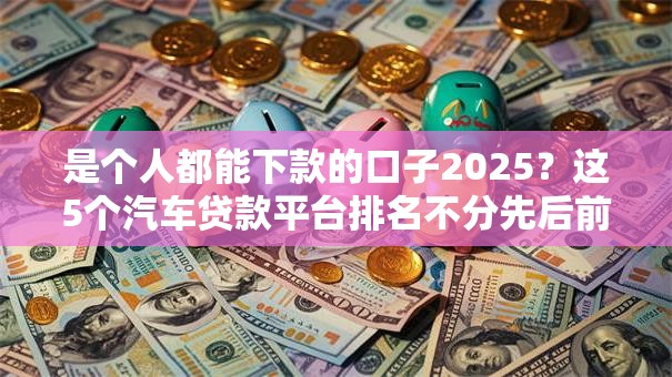 是个人都能下款的口子2025？这5个汽车贷款平台排名不分先后前十可以试试