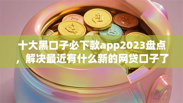 十大黑口子必下款app2023盘点,解决最近有什么新的网贷口子了的问题 十大黑口子必下款app2023盘点,解决最近有什么新的网贷口子了的问题