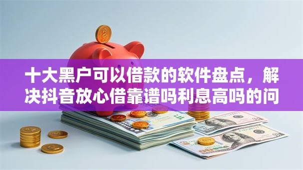 十大黑户可以借款的软件盘点，解决抖音放心借靠谱吗利息高吗的问题