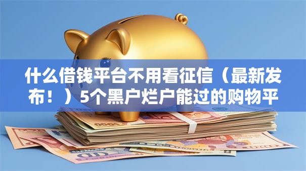 什么借钱平台不用看征信(最新发布!)5个黑户烂户能过的购物平台 什么借钱平台不用看征信(最新发布!)5个黑户烂户能过的购物平台
