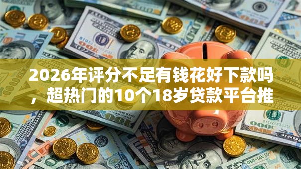 2026年评分不足有钱花好下款吗,超热门的10个18岁贷款平台推荐 2026年评分不足有钱花好下款吗,超热门的10个18岁贷款平台推荐