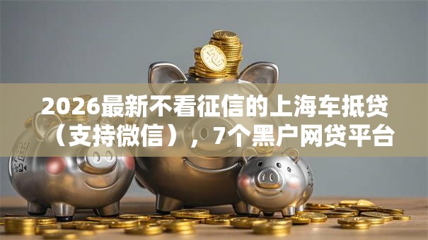2026最新不看征信的上海车抵贷(支持微信),7个黑户网贷平台秒下款简单无私分享 2026最新不看征信的上海车抵贷(支持微信),7个黑户网贷平台秒下款简单无私分享