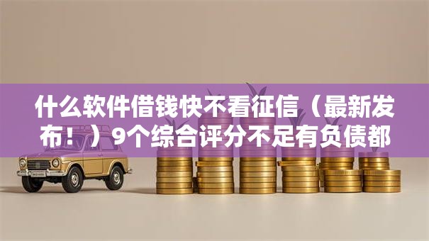 什么软件借钱快不看征信（最新发布！）9个综合评分不足有负债都能下款软件