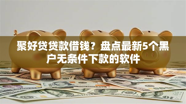 聚好贷贷款借钱？盘点最新5个黑户无条件下款的软件