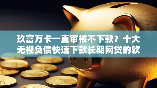 玖富万卡一直审核不下款？十大无视负债快速下款长期网贷的软件推荐