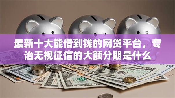 最新十大能借到钱的网贷平台，专治无视征信的大额分期是什么