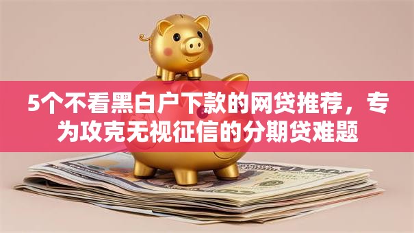 5个不看黑白户下款的网贷推荐，专为攻克无视征信的分期贷难题